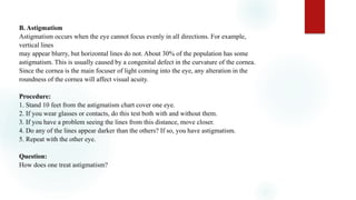 B. Astigmatism
Astigmatism occurs when the eye cannot focus evenly in all directions. For example,
vertical lines
may appear blurry, but horizontal lines do not. About 30% of the population has some
astigmatism. This is usually caused by a congenital defect in the curvature of the cornea.
Since the cornea is the main focuser of light coming into the eye, any alteration in the
roundness of the cornea will affect visual acuity.
Procedure:
1. Stand 10 feet from the astigmatism chart cover one eye.
2. If you wear glasses or contacts, do this test both with and without them.
3. If you have a problem seeing the lines from this distance, move closer.
4. Do any of the lines appear darker than the others? If so, you have astigmatism.
5. Repeat with the other eye.
Question:
How does one treat astigmatism?
 