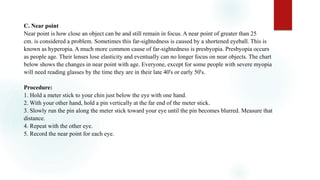 C. Near point
Near point is how close an object can be and still remain in focus. A near point of greater than 25
cm. is considered a problem. Sometimes this far-sightedness is caused by a shortened eyeball. This is
known as hyperopia. A much more common cause of far-sightedness is presbyopia. Presbyopia occurs
as people age. Their lenses lose elasticity and eventually can no longer focus on near objects. The chart
below shows the changes in near point with age. Everyone, except for some people with severe myopia
will need reading glasses by the time they are in their late 40's or early 50's.
Procedure:
1. Hold a meter stick to your chin just below the eye with one hand.
2. With your other hand, hold a pin vertically at the far end of the meter stick.
3. Slowly run the pin along the meter stick toward your eye until the pin becomes blurred. Measure that
distance.
4. Repeat with the other eye.
5. Record the near point for each eye.
 