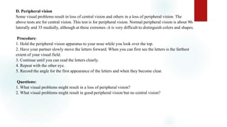 D. Peripheral vision
Some visual problems result in loss of central vision and others in a loss of peripheral vision. The
above tests are for central vision. This test is for peripheral vision. Normal peripheral vision is about 900
laterally and 35 medially, although at these extremes 0 it is very difficult to distinguish colors and shapes.
Procedure:
1. Hold the peripheral vision apparatus to your nose while you look over the top.
2. Have your partner slowly move the letters forward. When you can first see the letters is the farthest
extent of your visual field.
3. Continue until you can read the letters clearly.
4. Repeat with the other eye.
5. Record the angle for the first appearance of the letters and when they become clear.
Questions:
1. What visual problems might result in a loss of peripheral vision?
2. What visual problems might result in good peripheral vision but no central vision?
 
