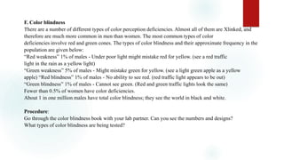 F. Color blindness
There are a number of different types of color perception deficiencies. Almost all of them are Xlinked, and
therefore are much more common in men than women. The most common types of color
deficiencies involve red and green cones. The types of color blindness and their approximate frequency in the
population are given below:
“Red weakness” 1% of males - Under poor light might mistake red for yellow. (see a red traffic
light in the rain as a yellow light)
“Green weakness” 5% of males - Might mistake green for yellow. (see a light green apple as a yellow
apple) “Red blindness” 1% of males - No ability to see red. (red traffic light appears to be out)
“Green blindness” 1% of males - Cannot see green. (Red and green traffic lights look the same)
Fewer than 0.5% of women have color deficiencies.
About 1 in one million males have total color blindness; they see the world in black and white.
Procedure:
Go through the color blindness book with your lab partner. Can you see the numbers and designs?
What types of color blindness are being tested?
 