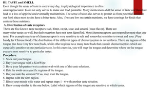 III. TASTE and SMELL
Even though the sense of taste is used every day, its physiological importance is often
underappreciated. Taste not only serves to make our food palatable. Many medications dull the sense of taste and therefore
lead to a loss of appetite and eventually malnutrition. The sense of taste also serves to protect us from potential toxins in
our food since most toxins have a bitter taste. Also, if we are low on certain nutrients, we have cravings for foods that
contain those nutrients.
A. Distribution of taste receptors
There are five known taste receptors: salt, bitter, sweet, sour, and umami (meat flavor). There are
many other tastes as well, but their receptors have not been identified. Most chemoreceptors can respond to more than one
taste. For example one type of chemoreceptor is very sensitive to salt and somewhat sensitive to sweet and sour. (Very
handy for Chinese food.) The distribution of the different types of chemoreceptors is not uniform. There are regions of the
tongue that have very few taste buds, while other regions have many taste buds that contain chemoreceptors which are
especially sensitive to one particular taste. In this exercise, you will map the tongue and determine where on the tongue
you are most sensitive to particular tastes.
Procedure:
1. Stick out your tongue.
2. Dry your tongue with a KimWipe
3. Have your lab partner wet a cotton swab with one of the taste solutions.
4. Dab the swab on a specific regions of the tongue.
5. Do you taste the solution? If so, map it on the tongue.
6. Repeat with the next region.
7. Rinse your mouth with water and repeat steps 1 - 6 with another taste solution.
8. Draw a map similar to the one below. Label which regions of the tongue are sensitive to which tastes.
 