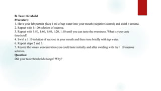 B. Taste threshold
Procedure:
1. Have your lab partner place 1 ml of tap water into your mouth (negative control) and swirl it around.
2. Repeat with 1:100 solution of sucrose.
3. Repeat with 1:80, 1:60, 1:40, 1:20, 1:10 until you can taste the sweetness. What is your taste
threshold?
4. Swirl a 1:10 solution of sucrose in your mouth and then rinse briefly with tap water.
6. Repeat steps 2 and 3.
7. Record the lowest concentration you could taste initially and after swirling with the 1:10 sucrose
solution.
Question:
Did your taste threshold change? Why?
 