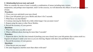 C. Relationship between taste and smell
What we consider the sense of taste is actually a combination of senses including taste, texture,
temperature, and perhaps most important, smell. In this exercise, we will determine the effects of smell on the sensation
of taste.
Procedure:
1. Close your eyes and pinch your nose closed.
2. Have your lab partner give you a Skittle and chew it for 5 seconds.
3. What flavor was that Skittle?
4. Continue chewing the Skittle for a little while longer. Can you taste it now?
5. Repeat using the same or other flavor Skittles.
6. Record the accuracy of your guesses.
Questions:
1. What flavors were you able to taste?
2. What is different about chewing for more than 5 seconds?
Procedure
1. Repeat the above, but this time instead of pinching your nose closed, have your lab partner dip a cotton swab in a
fragrant oil and put it under your nose as you are chewing. Repeat with other oils and Skittle flavors.
2. Record the accuracy of your guesses.
Questions:
1. What flavors can you sense?
2. Do some fragrances interfere more than others with taste?
 