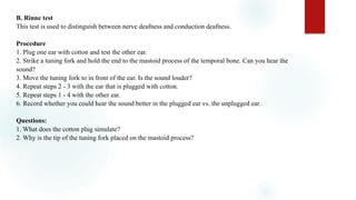 B. Rinne test
This test is used to distinguish between nerve deafness and conduction deafness.
Procedure
1. Plug one ear with cotton and test the other ear.
2. Strike a tuning fork and hold the end to the mastoid process of the temporal bone. Can you hear the
sound?
3. Move the tuning fork to in front of the ear. Is the sound louder?
4. Repeat steps 2 - 3 with the ear that is plugged with cotton.
5. Repeat steps 1 - 4 with the other ear.
6. Record whether you could hear the sound better in the plugged ear vs. the unplugged ear.
Questions:
1. What does the cotton plug simulate?
2. Why is the tip of the tuning fork placed on the mastoid process?
 