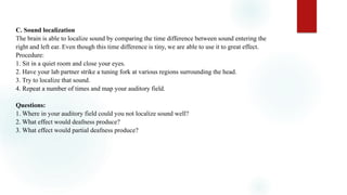 C. Sound localization
The brain is able to localize sound by comparing the time difference between sound entering the
right and left ear. Even though this time difference is tiny, we are able to use it to great effect.
Procedure:
1. Sit in a quiet room and close your eyes.
2. Have your lab partner strike a tuning fork at various regions surrounding the head.
3. Try to localize that sound.
4. Repeat a number of times and map your auditory field.
Questions:
1. Where in your auditory field could you not localize sound well?
2. What effect would deafness produce?
3. What effect would partial deafness produce?
 