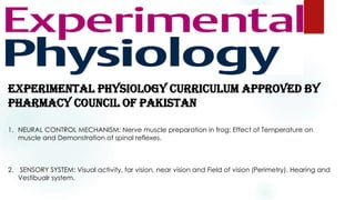 EXPERIMENTAL PHYSIOLOGY CURRICULUM APPROVED BY
PHARMACY COUNCIL OF PAKISTAN
1. NEURAL CONTROL MECHANISM: Nerve muscle preparation in frog; Effect of Temperature on
muscle and Demonstration of spinal reflexes.
2. SENSORY SYSTEM: Visual activity, far vision, near vision and Field of vision (Perimetry). Hearing and
Vestibualr system.
 