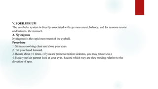 V. EQUILIBRIUM
The vestibular system is directly associated with eye movement, balance, and for reasons no one
understands, the stomach.
A. Nystagmus
Nystagmus is the rapid movement of the eyeball.
Procedure
1. Sit in a revolving chair and close your eyes.
2. Tilt your head forward.
3. Rotate about 10 times. (If you are prone to motion sickness, you may rotate less.)
4. Have your lab partner look at your eyes. Record which way are they moving relative to the
direction of spin.
 