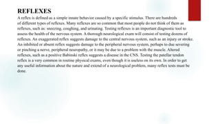 REFLEXES
A reflex is defined as a simple innate behavior caused by a specific stimulus. There are hundreds
of different types of reflexes. Many reflexes are so common that most people do not think of them as
reflexes, such as: sneezing, coughing, and urinating. Testing reflexes is an important diagnostic tool to
assess the health of the nervous system. A thorough neurological exam will consist of testing dozens of
reflexes. An exaggerated reflex suggests damage to the central nervous system, such as an injury or stroke.
An inhibited or absent reflex suggests damage to the peripheral nervous system, perhaps to due severing
or pinching a nerve, peripheral neuropathy, or it may be due to a problem with the muscle. Altered
reflexes, such as a positive Babinski reflex suggests a disease in the CNS. Testing the patellar tendon
reflex is a very common in routine physical exams, even though it is useless on its own. In order to get
any useful information about the nature and extend of a neurological problem, many reflex tests must be
done.
 