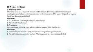 II. Visual Reflexes
A. Pupillary reflex
This test is used as a very quick measure for brain injury. Bleeding (subdural hematoma) or
swelling (cerebral edema) puts pressure on the oculomotor nerve. This causes the pupils to become
fixed (non changing) and dilated.
Procedure:
1. In a dark room, shine a light into your partner’s eye.
2. Repeat with the other eye.
B. Nystagmus
This test is used routinely, especially in children, to gauge their visual acuity.
Procedure:
1. Spin the optokinetoscope slowly and observe your partners eye movements.
2. Repeat, but this time, spin it very fast. What happens to eye movements and why?
 