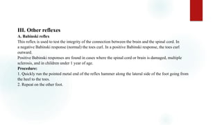 III. Other reflexes
A. Babinski reflex
This reflex is used to test the integrity of the connection between the brain and the spinal cord. In
a negative Babinski response (normal) the toes curl. In a positive Babinski response, the toes curl
outward.
Positive Babinski responses are found in cases where the spinal cord or brain is damaged, multiple
sclerosis, and in children under 1 year of age.
Procedure:
1. Quickly run the pointed metal end of the reflex hammer along the lateral side of the foot going from
the heel to the toes.
2. Repeat on the other foot.
 