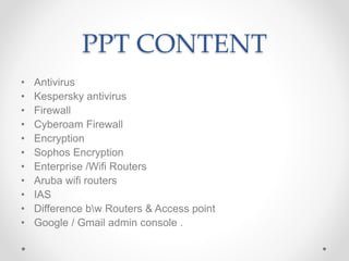 PPT CONTENT
• Antivirus
• Kespersky antivirus
• Firewall
• Cyberoam Firewall
• Encryption
• Sophos Encryption
• Enterprise /Wifi Routers
• Aruba wifi routers
• IAS
• Difference bw Routers & Access point
• Google / Gmail admin console .
 