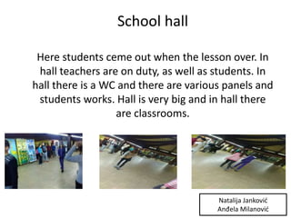 School hall
Here students ceme out when the lesson over. In
hall teachers are on duty, as well as students. In
hall there is a WC and there are various panels and
students works. Hall is very big and in hall there
are classrooms.
Natalija Janković
Anđela Milanović
 