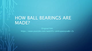 HOW BALL BEARINGS ARE
MADE?
Original link:
https://www.youtube.com/watch?v=omkxpaovysa&t=2s
 