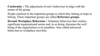 Conformity : The adjustment of one’s behaviour to align with the
norms of the group.
People conform to the important groups to which they belong or hope to
belong. These important groups are called Reference groups.
Deviant Workplace Behaviour : Voluntary behaviour that violates
significant organisational norms and, in so doing, threatens the well
being of the organisation or its members. Also called antisocial
behaviour or workplace incivility.
 
