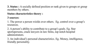 3. Status : A socially defined position or rank given to groups or group
members by others.
Status characteristics theory :
3 sources:
1. The power a person wields over others. Eg. control over a group’s
resources.
2. A person’s ability to contribute to a group’s goals. Eg. Star
sportspersons, crack lawyers in law firms, top notch hospital
administrators.
3. An individual’s personal characteristics. Eg. Money, intelligence,
friendly personality.
 