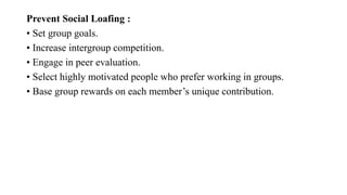 Prevent Social Loafing :
• Set group goals.
• Increase intergroup competition.
• Engage in peer evaluation.
• Select highly motivated people who prefer working in groups.
• Base group rewards on each member’s unique contribution.
 