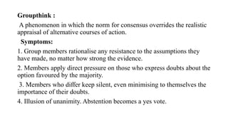 Groupthink :
A phenomenon in which the norm for consensus overrides the realistic
appraisal of alternative courses of action.
Symptoms:
1. Group members rationalise any resistance to the assumptions they
have made, no matter how strong the evidence.
2. Members apply direct pressure on those who express doubts about the
option favoured by the majority.
3. Members who differ keep silent, even minimising to themselves the
importance of their doubts.
4. Illusion of unanimity. Abstention becomes a yes vote.
 
