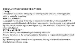 FOUNDATIONS OF GROUP BEHAVIOUR
Group :
Two or more individuals, interacting and interdependent, who have come together to
achieve particular objectives.
FORMAL GROUP :
A designated work group defined by an organisation’s structure, with designated work
assignments establishing tasks. Behaviours team members should engage in, are stipulated
by and directed towards organisational goals. Eg : The 6 members of an airline flight crew
are a formal group.
INFORMAL GROUP:
Neither formally structured nor organisationally determined
Natural formations in the work environment that appear in response to the need for social
contact.
Eg : Three employees from different departments who regularly have lunch or coffee
together are an informal group.
 