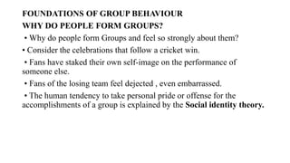 FOUNDATIONS OF GROUP BEHAVIOUR
WHY DO PEOPLE FORM GROUPS?
• Why do people form Groups and feel so strongly about them?
• Consider the celebrations that follow a cricket win.
• Fans have staked their own self-image on the performance of
someone else.
• Fans of the losing team feel dejected , even embarrassed.
• The human tendency to take personal pride or offense for the
accomplishments of a group is explained by the Social identity theory.
 