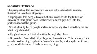 Social identity theory:
The perspective that considers when and why individuals consider
themselves members of groups.
• It proposes that people have emotional reactions to the failure or
success of their group because their self esteem gets tied into the
performance of the group.
• Social identity helps people reduce uncertainty about who they are and
what they should do.
• People develop a lot of identities through their lives.
• Downside of social identity : Ingroup favouritism : This means we see
members of our ingroup better than other people, and people not in our
group as all the same. Leads to stereotyping.
 