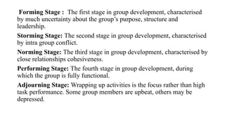 Forming Stage : The first stage in group development, characterised
by much uncertainty about the group’s purpose, structure and
leadership.
Storming Stage: The second stage in group development, characterised
by intra group conflict.
Norming Stage: The third stage in group development, characterised by
close relationships cohesiveness.
Performing Stage: The fourth stage in group development, during
which the group is fully functional.
Adjourning Stage: Wrapping up activities is the focus rather than high
task performance. Some group members are upbeat, others may be
depressed.
 