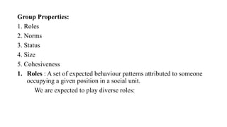 Group Properties:
1. Roles
2. Norms
3. Status
4. Size
5. Cohesiveness
1. Roles : A set of expected behaviour patterns attributed to someone
occupying a given position in a social unit.
We are expected to play diverse roles:
 