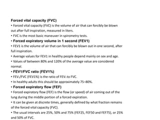 Forced vital capacity (FVC)
• Forced vital capacity (FVC) is the volume of air that can forcibly be blown
out after full inspiration, measured in liters.
• FVC is the most basic maneuver in spirometry tests.
• Forced expiratory volume in 1 second (FEV1)
• FEV1 is the volume of air that can forcibly be blown out in one second, after
full inspiration.
• Average values for FEV1 in healthy people depend mainly on sex and age.
• Values of between 80% and 120% of the average value are considered
normal.
• FEV1/FVC ratio (FEV1%)
• FEV1/FVC (FEV1%) is the ratio of FEV1 to FVC.
• In healthy adults this should be approximately 75–80%.
• Forced expiratory flow (FEF)
• Forced expiratory flow (FEF) is the flow (or speed) of air coming out of the
lung during the middle portion of a forced expiration.
• It can be given at discrete times, generally defined by what fraction remains
of the forced vital capacity (FVC).
• The usual intervals are 25%, 50% and 75% (FEF25, FEF50 and FEF75), or 25%
and 50% of FVC.
 