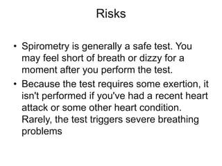 Risks
• Spirometry is generally a safe test. You
may feel short of breath or dizzy for a
moment after you perform the test.
• Because the test requires some exertion, it
isn't performed if you've had a recent heart
attack or some other heart condition.
Rarely, the test triggers severe breathing
problems
 