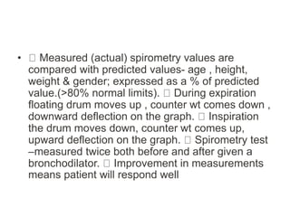 • Measured (actual) spirometry values are
compared with predicted values- age , height,
weight & gender; expressed as a % of predicted
value.(>80% normal limits). During expiration
floating drum moves up , counter wt comes down ,
downward deflection on the graph. Inspiration
the drum moves down, counter wt comes up,
upward deflection on the graph. Spirometry test
–measured twice both before and after given a
bronchodilator. Improvement in measurements
means patient will respond well
 