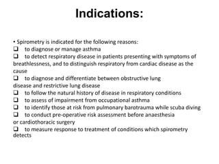 Indications:
• Spirometry is indicated for the following reasons:
 to diagnose or manage asthma
 to detect respiratory disease in patients presenting with symptoms of
breathlessness, and to distinguish respiratory from cardiac disease as the
cause
 to diagnose and differentiate between obstructive lung
disease and restrictive lung disease
 to follow the natural history of disease in respiratory conditions
 to assess of impairment from occupational asthma
 to identify those at risk from pulmonary barotrauma while scuba diving
 to conduct pre-operative risk assessment before anaesthesia
or cardiothoracic surgery
 to measure response to treatment of conditions which spirometry
detects
 