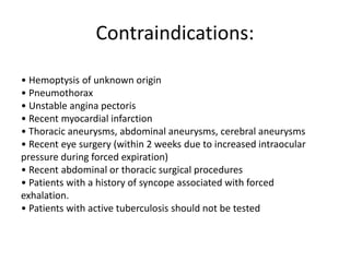 Contraindications:
• Hemoptysis of unknown origin
• Pneumothorax
• Unstable angina pectoris
• Recent myocardial infarction
• Thoracic aneurysms, abdominal aneurysms, cerebral aneurysms
• Recent eye surgery (within 2 weeks due to increased intraocular
pressure during forced expiration)
• Recent abdominal or thoracic surgical procedures
• Patients with a history of syncope associated with forced
exhalation.
• Patients with active tuberculosis should not be tested
 