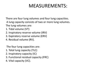 MEASUREMENTS:
There are four lung volumes and four lung capacities.
A lung capacity consists of two or more lung volumes.
The lung volumes are:
1. Tidal volume (VT)
2. Inspiratory reserve volume (IRV)
3. Expiratory reserve volume (ERV)
4. Residual volume (RV).
The four lung capacities are:
1. Total lung capacity (TLC)
2. Inspiratory capacity (IC)
3. Functional residual capacity (FRC)
4. Vital capacity (VC).
 
