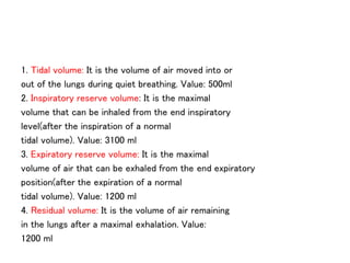 1. Tidal volume: It is the volume of air moved into or
out of the lungs during quiet breathing. Value: 500ml
2. Inspiratory reserve volume: It is the maximal
volume that can be inhaled from the end inspiratory
level(after the inspiration of a normal
tidal volume). Value: 3100 ml
3. Expiratory reserve volume: It is the maximal
volume of air that can be exhaled from the end expiratory
position(after the expiration of a normal
tidal volume). Value: 1200 ml
4. Residual volume: It is the volume of air remaining
in the lungs after a maximal exhalation. Value:
1200 ml
 