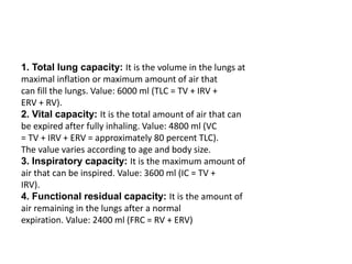 1. Total lung capacity: It is the volume in the lungs at
maximal inflation or maximum amount of air that
can fill the lungs. Value: 6000 ml (TLC = TV + IRV +
ERV + RV).
2. Vital capacity: It is the total amount of air that can
be expired after fully inhaling. Value: 4800 ml (VC
= TV + IRV + ERV = approximately 80 percent TLC).
The value varies according to age and body size.
3. Inspiratory capacity: It is the maximum amount of
air that can be inspired. Value: 3600 ml (IC = TV +
IRV).
4. Functional residual capacity: It is the amount of
air remaining in the lungs after a normal
expiration. Value: 2400 ml (FRC = RV + ERV)
 
