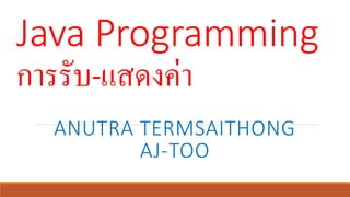 Java Programming
การรับ-แสดงค่า
ANUTRA TERMSAITHONG
AJ-TOO
 