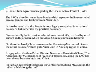 4. India-China Agreements regarding the Line of Actual Control (LAC):
The LAC is the effective military border which separates Indian controlled
areas of Jammu and Kashmir from Aksai Chin.
It is to be noted that this border is not a legally recognised international
boundary, but rather it is the practical boundary.
Conventionally, India considers the Johnson line of 1865, marked by a civil
servant W.H. Johnson, which put Aksai Chin in Jammu and Kashmir.
On the other hand, China recognises the Macartney-Macdonald Line as
the actual boundary which puts Aksai Chin in Xinjiang region of China.
In 1993, when the then Prime Minister Narasimha Rao visited China, ‘The
Agreement for Maintenance of Peace and Tranquillity along the LAC‘ has
been signed between India and China.
In 1996 an agreement took place on Confidence Building Measures in the
military field along the LAC.
 