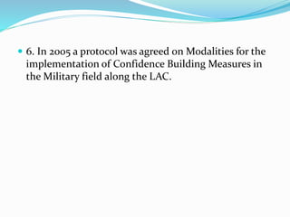  6. In 2005 a protocol was agreed on Modalities for the
implementation of Confidence Building Measures in
the Military field along the LAC.
 