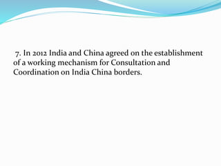 7. In 2012 India and China agreed on the establishment
of a working mechanism for Consultation and
Coordination on India China borders.
 