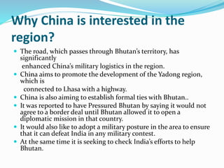 Why China is interested in the
region?
 The road, which passes through Bhutan’s territory, has
significantly
enhanced China’s military logistics in the region.
 China aims to promote the development of the Yadong region,
which is
connected to Lhasa with a highway.
 China is also aiming to establish formal ties with Bhutan..
 It was reported to have Pressured Bhutan by saying it would not
agree to a border deal until Bhutan allowed it to open a
diplomatic mission in that country.
 It would also like to adopt a military posture in the area to ensure
that it can defeat India in any military contest.
 At the same time it is seeking to check India’s efforts to help
Bhutan.
 