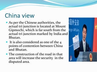 China view
 As per the Chinese authorities, the
actual tri junction is located at Mount
Gipmochi, which is far south from the
actual tri junction marked by India and
Bhutan.
 It is also considered as one of the 4
points of contention between China
and Bhutan.
 The construction of the road in that
area will increase the security in the
disputed area.
 