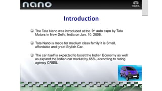 Introduction
 The Tata Nano was introduced at the 9th auto expo by Tata
Motors in New Delhi, India on Jan. 10, 2008.
 Tata Nano is made for medium class family it is Small,
affordable and great Stylish Car.
 The car itself is expected to boost the Indian Economy as well
as expand the Indian car market by 65%, according to rating
agency CRISIL
 
