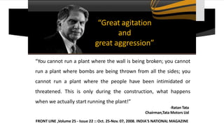 “Great agitation
and
great aggression”
“You cannot run a plant where the wall is being broken; you cannot
run a plant where bombs are being thrown from all the sides; you
cannot run a plant where the people have been intimidated or
threatened. This is only during the construction, what happens
when we actually start running the plant!”
-Ratan Tata
Chairman,Tata Motors Ltd
FRONT LINE ,Volume 25 - Issue 22 :: Oct. 25-Nov. 07, 2008. INDIA'S NATIONAL MAGAZINE
 