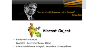 • Reliable Infrastructure
• Locations - Government owned land
• Charodi and Chharal villages in Sanand the ultimate choice
“You are stupid if you are not in Gujarat”
- Ratan Tata
Vibrant Gujrat
 