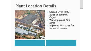  Spread Over 1100
acres at Sanand ,
Gujrat.
 Working plant 725
acres
 adjacent 375 acres for
future expansion
 