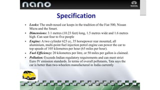 Specification
Looks: The snub-nosed car keeps in the tradition of the Fiat 500, Nissan
Micra and the Smart.
Dimensions: 3.1 metres (10.23 feet) long, 1.5 metres wide and 1.6 metres
high. Can seat four to five people
Engine: A two cylinder 623 cc, 35 horsepower rear mounted, all
aluminium, multi-point fuel injection petrol engine can power the car to
top speeds of 105 kilometres per hour (65 miles per hour).
Fuel Efficiency: 20 kilometres per litre, or 50 miles per gallon is claimed.
Pollution: Exceeds Indian regulatory requirements and can meet strict
Euro IV emission standards. In terms of overall pollutants, Tata says the
car is better than two-wheelers manufactured in India currently
•
•
•
•
•
 