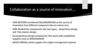 Collaboration as a source of innovation….
 TATA MOTORS considered COLLABORATION as the source of
innovation from different company’s idea to reduce cost.
 TATA divided the components into two types – proprietary design
and Tata motors design.
 For proprietary design components Tata went with established
suppliers such as BOSCHGROUP.
 BOSCH GROUP, which supplies the engine management systems.
 