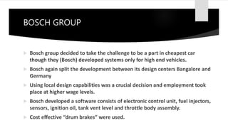 BOSCH GROUP
 Bosch group decided to take the challenge to be a part in cheapest car
though they (Bosch) developed systems only for high end vehicles.
 Bosch again split the development between its design centers Bangalore and
Germany
 Using local design capabilities was a crucial decision and employment took
place at higher wage levels.
 Bosch developed a software consists of electronic control unit, fuel injectors,
sensors, ignition oil, tank vent level and throttle body assembly.
 Cost effective “drum brakes” were used.
 
