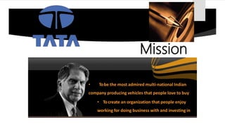 • Tobe the most admired multi-national Indian
company producing vehicles that people love to buy
• Tocreate an organization that people enjoy
working for doing business with and investing in
Mission
 