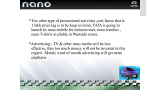 * For other type of promotional activities ,cost factor that is
1 lakh price tag is to be keep in mind, TATA is going to
launch its nano mobile for indicom user, nano watches ,
nano T-shirts available in Westside stores .
*Advertising:- TV & other mass media will be less
effective, thus too much money will not be invested in this
regard . Mainly word of mouth advertising will get more
emphasis
 