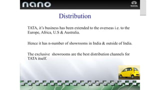 Distribution

 TATA, it’s business has been extended to the overseas i.e. to the
Europe, Africa, U.S & Australia.
 Hence it has n-number of showrooms in India & outside of India.
 The exclusive showrooms are the best distribution channels for
TATA itself.
 